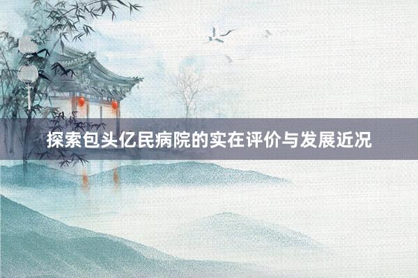 探索包头亿民病院的实在评价与发展近况