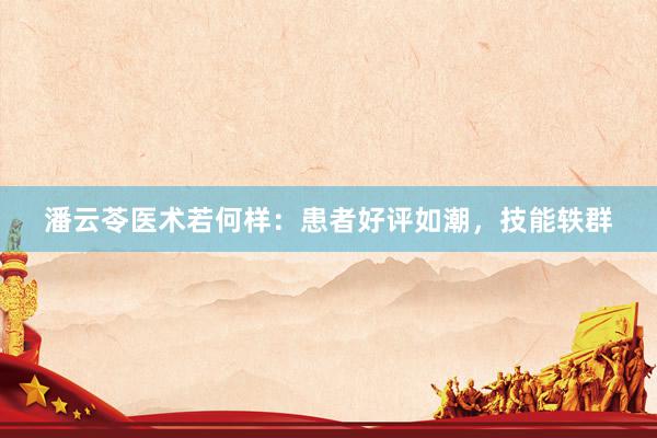 潘云苓医术若何样：患者好评如潮，技能轶群