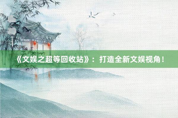 《文娱之超等回收站》：打造全新文娱视角！