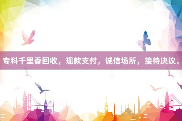 专科千里香回收，现款支付，诚信场所，接待决议。